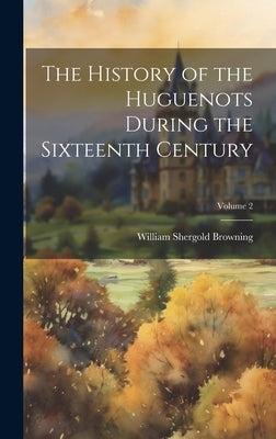 The History of the Huguenots During the Sixteenth Century; Volume 2 by Browning, William Shergold