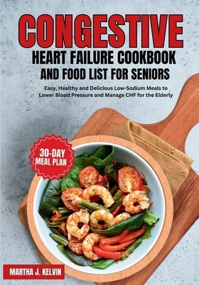 Congestive Heart Failure Cookbook and Food List for Seniors: Easy, Healthy and Delicious Low-Sodium Meals to Lower Blood Pressure and Manage CHF for t by Kelvin, Martha J.