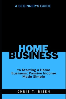 A Beginner's Guide to Starting a Home Business: Passive Income Made Simple by Risen, Chris T.