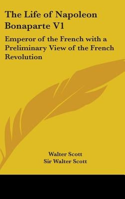 The Life of Napoleon Bonaparte V1: Emperor of the French with a Preliminary View of the French Revolution by Scott, Walter