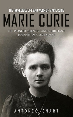 Marie Curie: The Incredible Life and Work of Marie Curie (The Pioneer Scientist and a Brilliant Journey of a Legendary) by Smart, Antonio