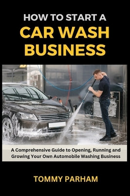 How to Start a Car Wash Business: A Comprehensive Guide to Opening, Running and Growing Your Own Automobile Washing Business by Parham, Tommy