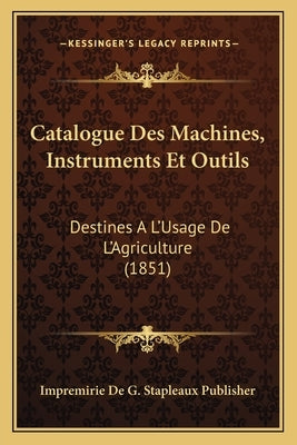 Catalogue Des Machines, Instruments Et Outils: Destines A L'Usage De L'Agriculture (1851) by Impremirie de G Stapleaux Publisher
