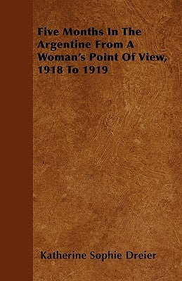 Five Months In The Argentine From A Woman's Point Of View, 1918 To 1919 by Dreier, Katherine Sophie