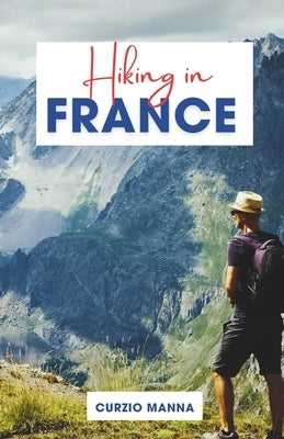 Hiking in France: A Comprehensive Hiking Guide to Explore Iconic Trails in France - (The French Alps, Pyrenees, Coastal Trails, and Wine Country) by Manna, Curzio