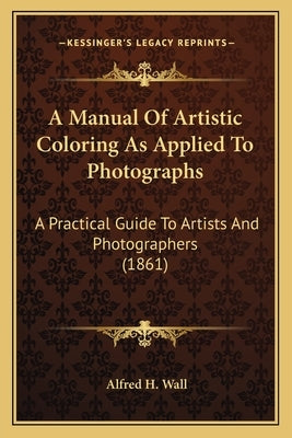 A Manual Of Artistic Coloring As Applied To Photographs: A Practical Guide To Artists And Photographers (1861) by Wall, Alfred H.