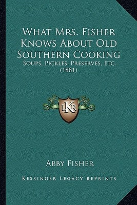 What Mrs. Fisher Knows about Old Southern Cooking: Soups, Pickles, Preserves, Etc. (1881) by Fisher, Abby