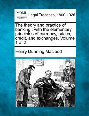 The Theory and Practice of Banking: With the Elementary Principles of Currency, Prices, Credit, and Exchanges. Volume 1 of 2 by MacLeod, Henry Dunning