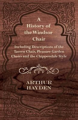 A History of the Windsor Chair - Including Descriptions of the Tavern Chair, Pleasure Garden Chairs and the Chippendale Style by Hayden, Arthur