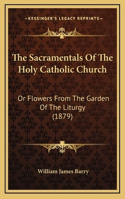 The Sacramentals Of The Holy Catholic Church: Or Flowers From The Garden Of The Liturgy (1879) by Barry, William James