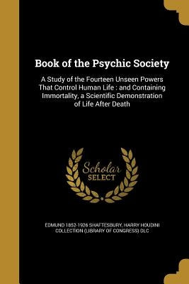 Book of the Psychic Society: A Study of the Fourteen Unseen Powers That Control Human Life: and Containing Immortality, a Scientific Demonstration by Shaftesbury, Edmund 1852-1926