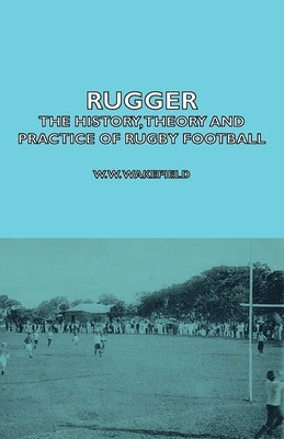 Rugger - The History, Theory and Practice of Rugby Football by Wakefield, W. W.