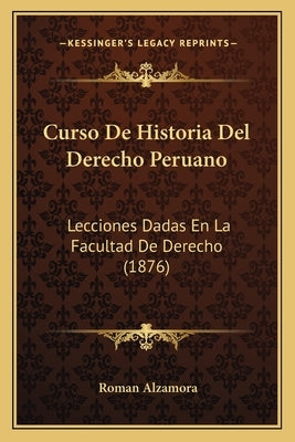 Curso De Historia Del Derecho Peruano: Lecciones Dadas En La Facultad De Derecho (1876) by Alzamora, Roman