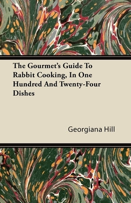 The Gourmet's Guide to Rabbit Cooking, in One Hundred and Twenty-Four Dishes by Hill, Georgiana