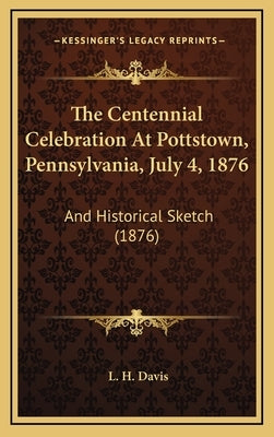 The Centennial Celebration At Pottstown, Pennsylvania, July 4, 1876: And Historical Sketch (1876) by Davis, L. H.