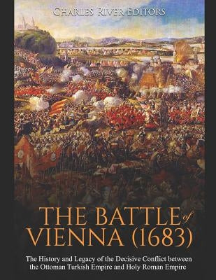The Battle of Vienna (1683): The History and Legacy of the Decisive Conflict between the Ottoman Turkish Empire and Holy Roman Empire by Charles River