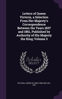 Letters of Queen Victoria, a Selection From Her Majesty's Correspondence Between the Years 1837 and 1861, Published by Authority of His Majesty the Ki by Victoria, Queen of Great Britain 1819-1