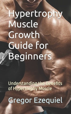Hypertrophy Muscle Growth Guide for Beginners: Understanding the Benefits of Hypertrophy Muscle by Ezequiel, Gregor