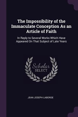 The Impossibility of the Immaculate Conception As an Article of Faith: In Reply to Several Works Which Have Appeared On That Subject of Late Years by Laborde, Jean Joseph