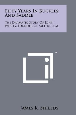 Fifty Years in Buckles and Saddle: The Dramatic Story of John Wesley, Founder of Methodism by Shields, James K.