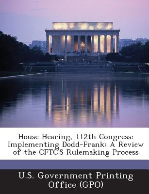 House Hearing, 112th Congress: Implementing Dodd-Frank: A Review of the CFTC'S Rulemaking Process by U. S. Government Printing Office (Gpo)