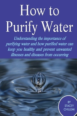How to Purify Your Drinking Water: Understanding the Importance of Purifying Water and How Purified Water Can Keep You Healthy and Prevent Unwanted Il by Chillemi, Stacey