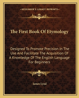 The First Book Of Etymology: Designed To Promote Precision In The Use And Facilitate The Acquisition Of A Knowledge Of The English Language For Beginn by Lynd, James