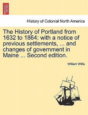 The History of Portland from 1632 to 1864: with a notice of previous settlements, ... and changes of government in Maine ... Second edition. by Willis, William
