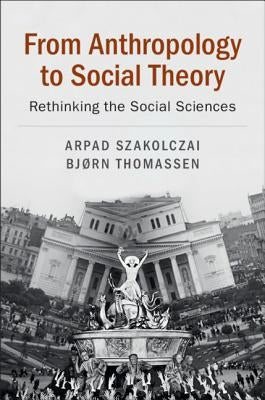 From Anthropology to Social Theory: Rethinking the Social Sciences by Szakolczai, Arpad