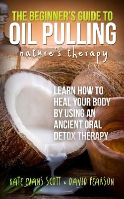 The Beginner's Guide To Oil Pulling: Nature's Therapy: Learn How To Heal Your Body By Using An Ancient Oral Detox Therapy by Pearson, David
