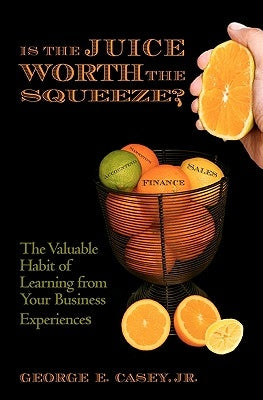 Is the Juice Worth the Squeeze: The Valuable Habit of Learning from Your Business Experiences by Casey Jr, George E.