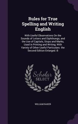 Rules for True Spelling and Writing English: With Useful Observations On the Sounds of Letters and Diphthongs; and the Use of Capitals, Stops and Mark by Baker, William