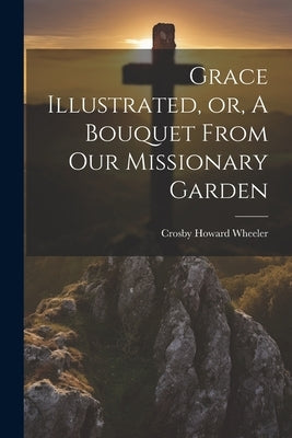 Grace Illustrated, or, A Bouquet From our Missionary Garden by Wheeler, Crosby Howard