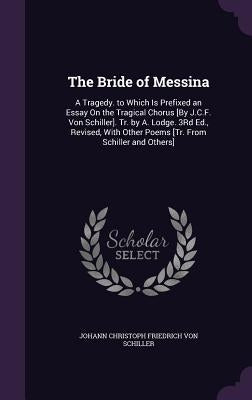 The Bride of Messina: A Tragedy. to Which Is Prefixed an Essay On the Tragical Chorus [By J.C.F. Von Schiller]. Tr. by A. Lodge. 3Rd Ed., Re by Von Schiller, Johann Christoph Friedrich