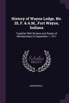 History of Wayne Lodge, No. 25, F. & A.M., Fort Wayne, Indiana: Together With By-laws and Roster of Memberships to September 1, 1911 by Anonymous