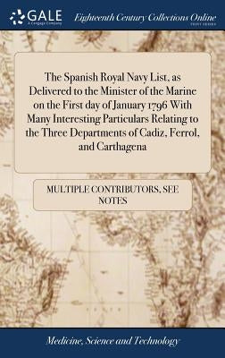 The Spanish Royal Navy List, as Delivered to the Minister of the Marine on the First day of January 1796 With Many Interesting Particulars Relating to by Multiple Contributors