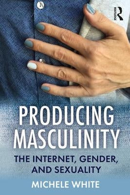 Producing Masculinity: The Internet, Gender, and Sexuality by White, Michele