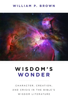Wisdom's Wonder: Character, Creation, and Crisis in the Bible's Wisdom Literature by Brown, William P.