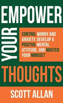 Empower Your Thoughts: Control Worry and Anxiety, Develop a Positive Mental Attitude, and Master Your Mindset by Allan, Scott