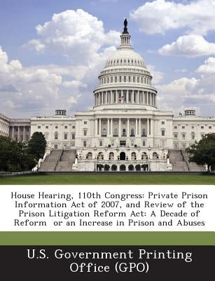 House Hearing, 110th Congress: Private Prison Information Act of 2007, and Review of the Prison Litigation Reform ACT: A Decade of Reform or an Increa by U. S. Government Printing Office (Gpo)