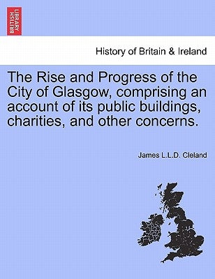 The Rise and Progress of the City of Glasgow, Comprising an Account of Its Public Buildings, Charities, and Other Concerns. by Cleland, James L. L. D.