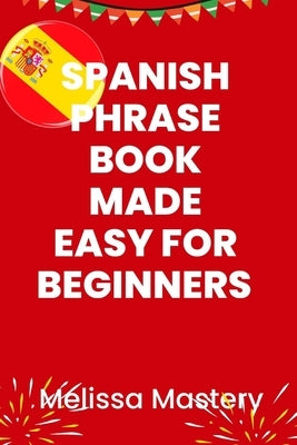 Spanish phrase book made easy for beginners: Over 1500 common phrases for everyday use and travel by Mastery, Melissa