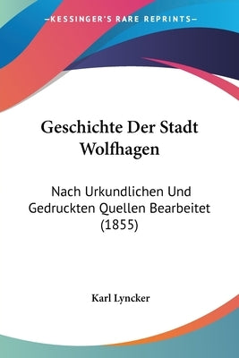 Geschichte Der Stadt Wolfhagen: Nach Urkundlichen Und Gedruckten Quellen Bearbeitet (1855) by Lyncker, Karl