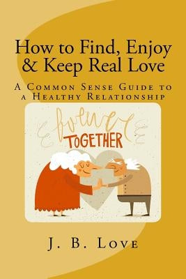How to Find, Enjoy and Keep Real Love: A Common Sense Guide to a Healthy Relationship by Love, J. B.