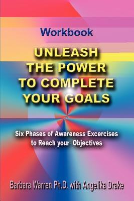 Unleash the Power To Complete Your Goals: Six Phases Of Awareness Exercises To Reach Your Objectives by Warren Ph. D., Barbara