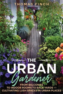 The Urban Gardener From Balconies to Indoor Rooms to Back Yards - Cultivating Lush Spaces in Urban Places by Finch, Thomas