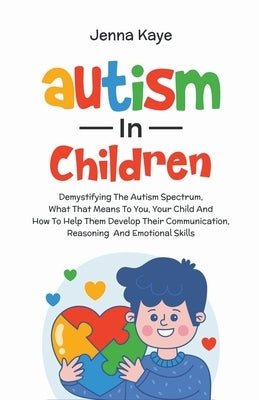 Autism In Children Demystifying The Autism Spectrum, What That Means To You, Your Child, And How To Help Them Develop Their Communication, Reasoning, by Kaye, Jenna