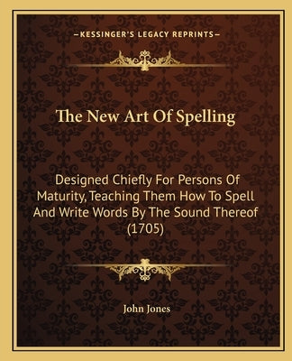 The New Art Of Spelling: Designed Chiefly For Persons Of Maturity, Teaching Them How To Spell And Write Words By The Sound Thereof (1705) by Jones, John
