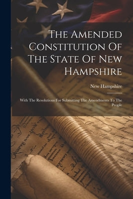 The Amended Constitution Of The State Of New Hampshire: With The Resolutions For Submitting The Amendments To The People by Hampshire, New