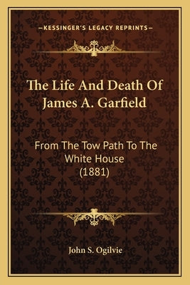 The Life And Death Of James A. Garfield: From The Tow Path To The White House (1881) by Ogilvie, John S.